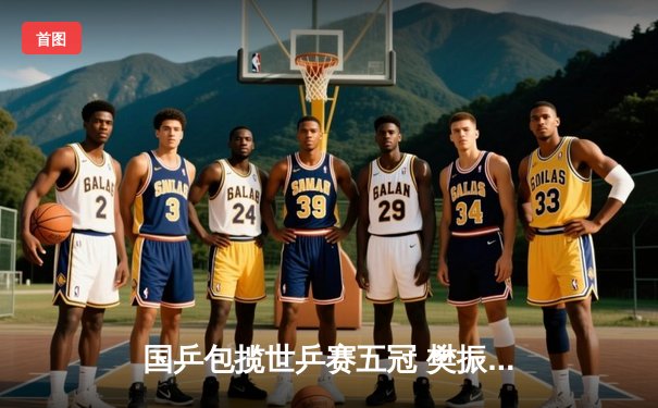 国乒包揽世乒赛五冠 樊振东马龙男单巅峰对决创经典