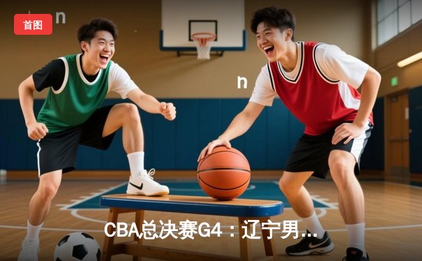 CBA总决赛G4：辽宁男篮加时险胜广东 赵继伟砍下28分率队夺赛点