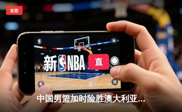 中国男篮加时险胜澳大利亚 周琦28+15制霸内线
