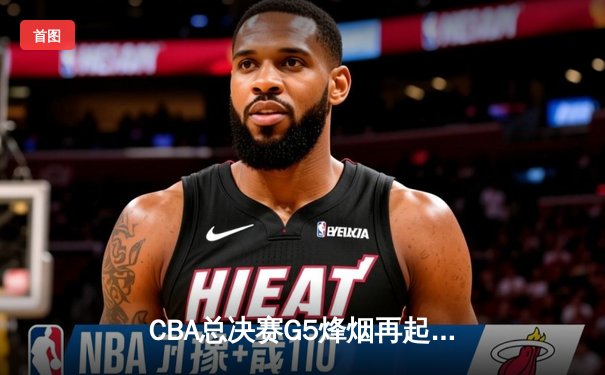 CBA总决赛G5烽烟再起 辽宁本钢逆转夺冠创三连冠伟业