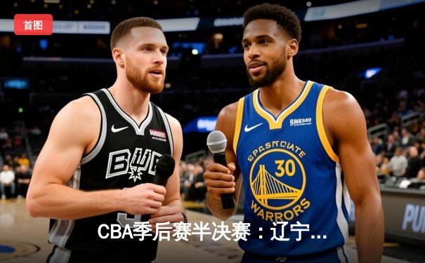 CBA季后赛半决赛：辽宁本钢加时险胜广东东莞大益，赵继伟砍下33分创生涯新高