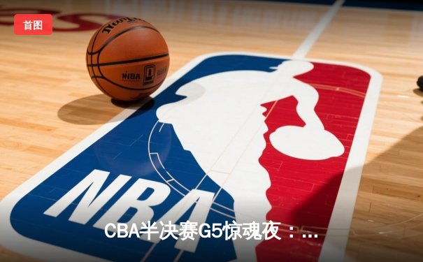 CBA半决赛G5惊魂夜：辽宁本钢加时逆转广东宏远，赵继伟砍35分创生涯新高