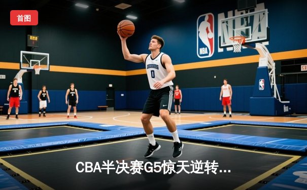 CBA半决赛G5惊天逆转！辽宁本钢加时险胜广东宏远晋级总决赛