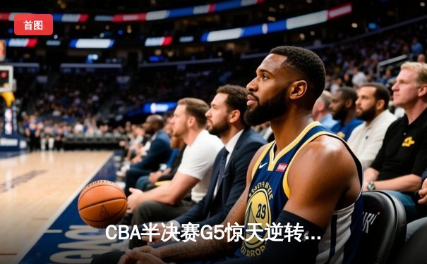 CBA半决赛G5惊天逆转！辽宁本钢加时险胜广东宏远晋级总决赛