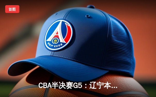 CBA半决赛G5：辽宁本钢加时逆转广东宏远 赵继伟砍35分率队挺进总决赛