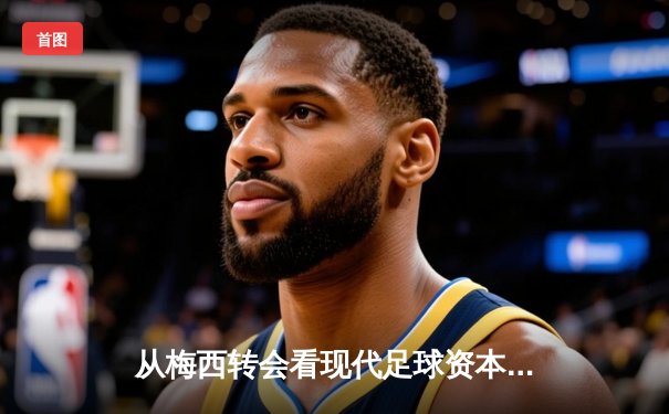 从梅西转会看现代足球资本运作：巨星流动背后的商业逻辑与竞技博弈